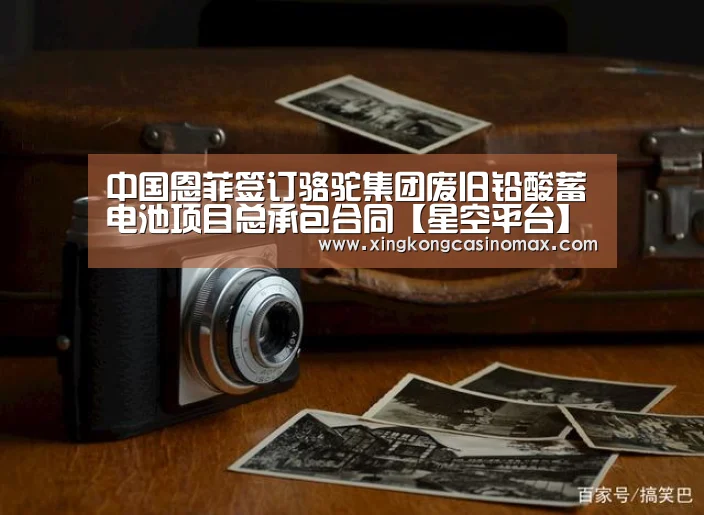 中国恩菲签订骆驼集团废旧铅酸蓄电池项目总承包合同【星空平台】(图3) 星空平台
